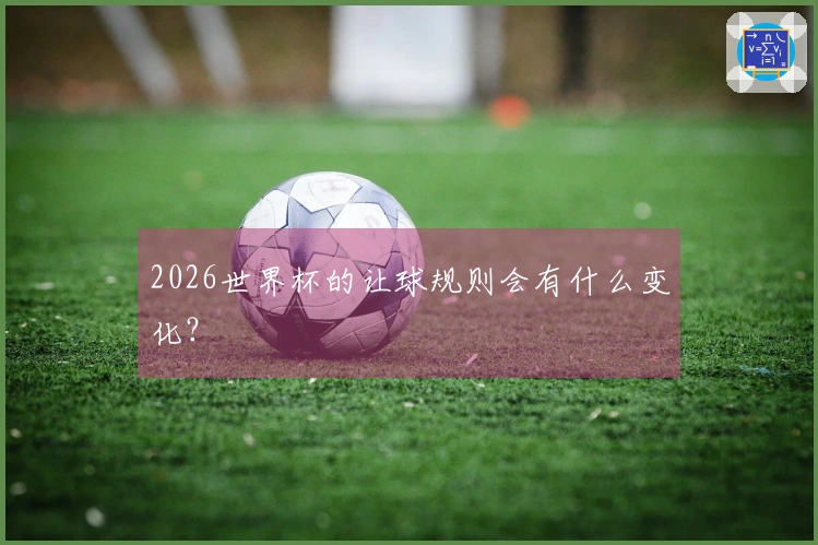 2026世界杯的让球规则会有什么变化？