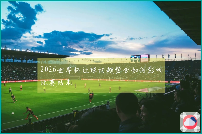 2026世界杯让球的趋势会如何影响比赛结果