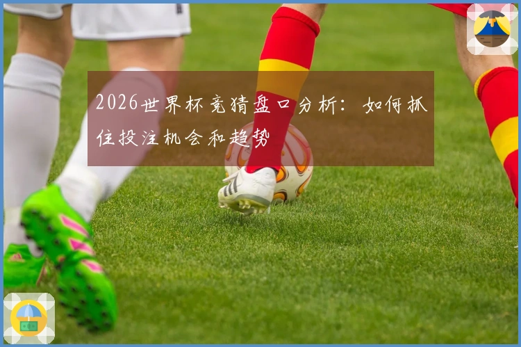 2026世界杯竞猜盘口分析：如何抓住投注机会和趋势