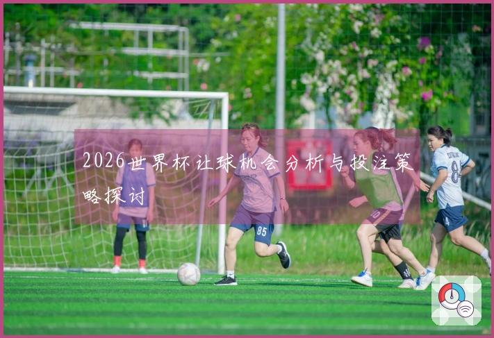 2026世界杯让球机会分析与投注策略探讨