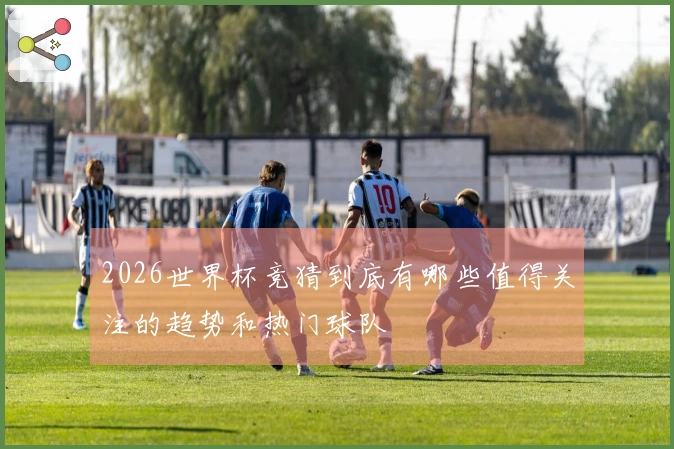 2026世界杯竞猜到底有哪些值得关注的趋势和热门球队