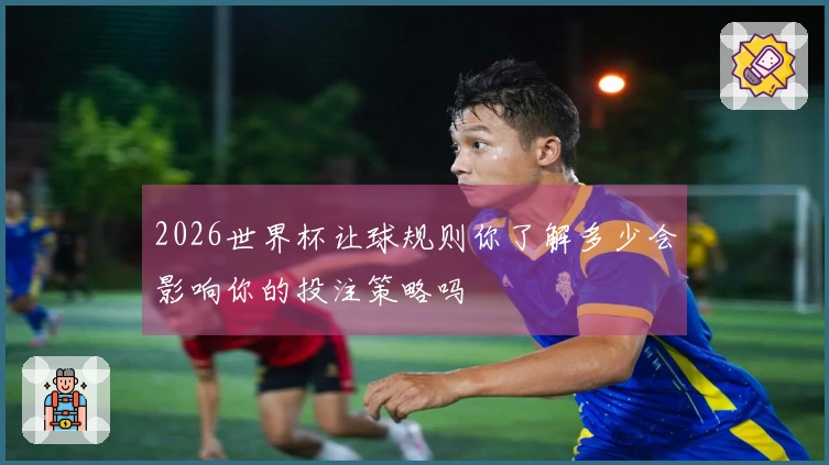 2026世界杯让球规则你了解多少会影响你的投注策略吗